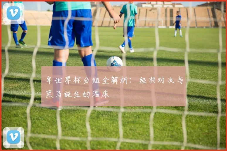 年世界杯分组全解析：经典对决与黑马诞生的温床