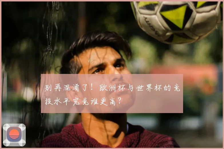 别再混淆了!欧洲杯与世界杯的竞技水平究竟谁更高?