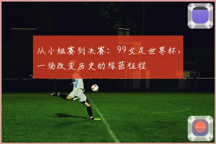 从小组赛到决赛：99女足世界杯，一场改变历史的绿茵征程