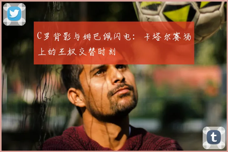 C罗背影与姆巴佩闪电:卡塔尔赛场上的王权交替时刻