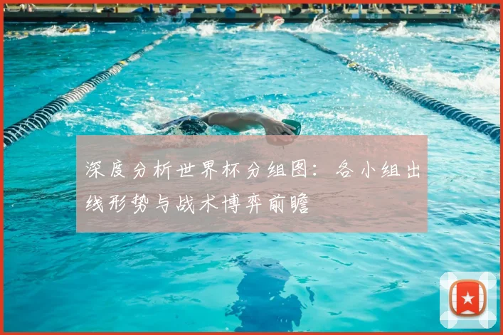深度分析世界杯分组图：各小组出线形势与战术博弈前瞻