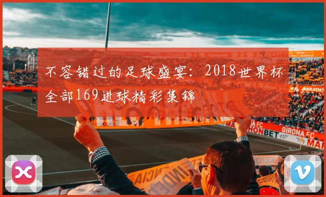 不容错过的足球盛宴：2018世界杯全部169进球精彩集锦