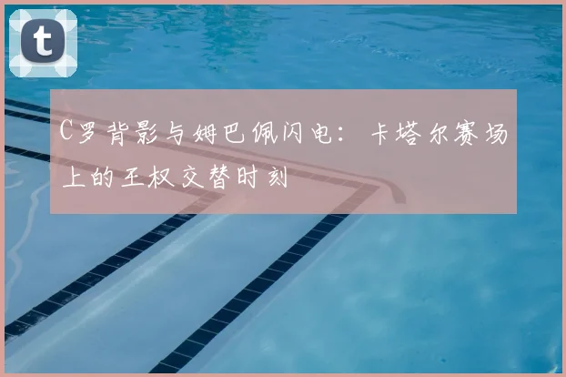 C罗背影与姆巴佩闪电：卡塔尔赛场上的王权交替时刻