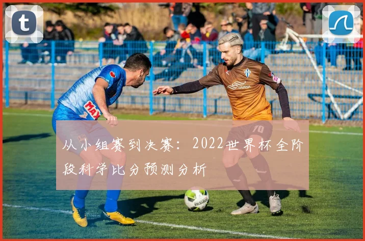 从小组赛到决赛：2022世界杯全阶段科学比分预测分析