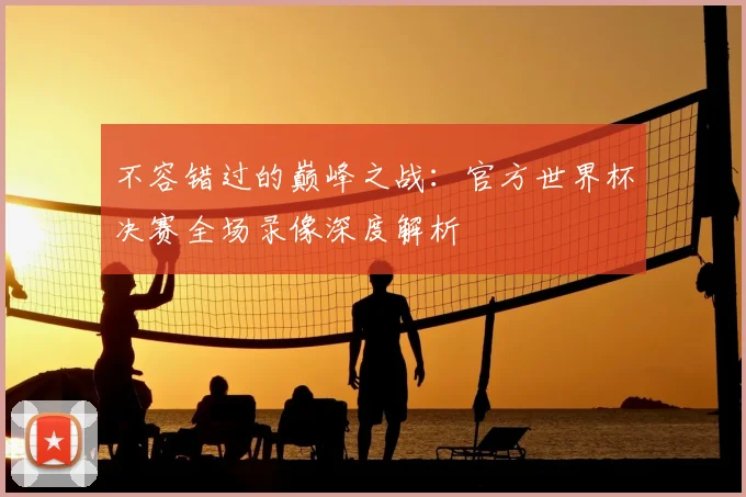 不容错过的巅峰之战：官方世界杯决赛全场录像深度解析
