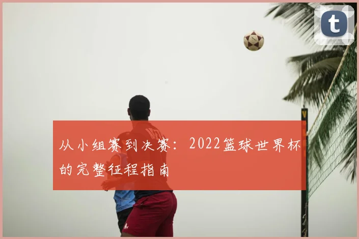 从小组赛到决赛：2022篮球世界杯的完整征程指南