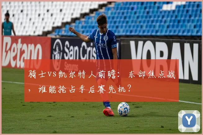 骑士vs凯尔特人前瞻：东部焦点战，谁能抢占季后赛先机？