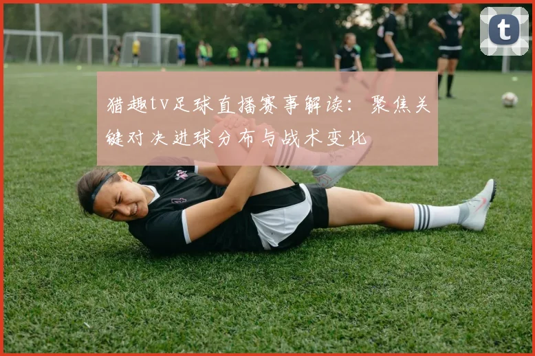 猎趣tv足球直播赛事解读：聚焦关键对决进球分布与战术变化