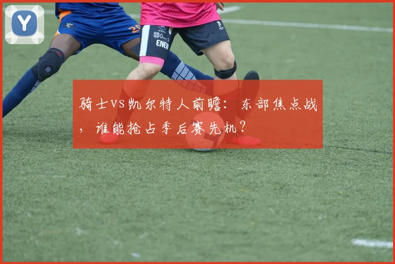 骑士vs凯尔特人前瞻：东部焦点战，谁能抢占季后赛先机？