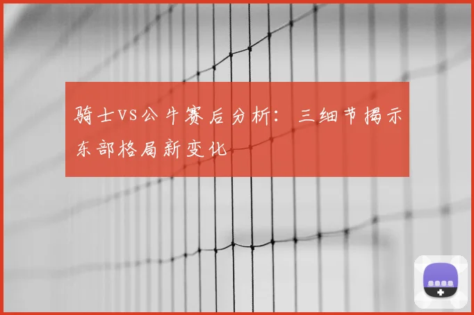 骑士vs公牛赛后分析：三细节揭示东部格局新变化