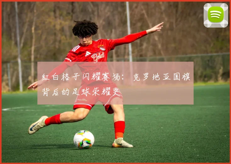 红白格子闪耀赛场：克罗地亚国旗背后的足球荣耀史