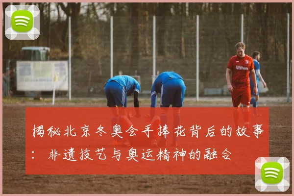 揭秘北京冬奥会手捧花背后的故事：非遗技艺与奥运精神的融合