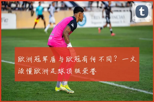欧洲冠军盾与欧冠有何不同？一文读懂欧洲足球顶级荣誉