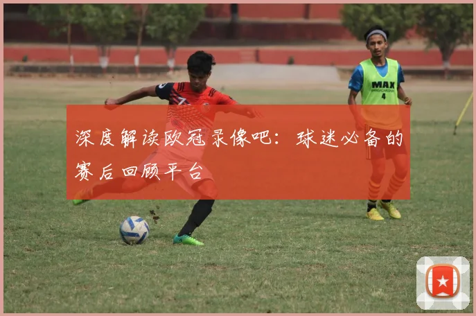 深度解读欧冠录像吧：球迷必备的赛后回顾平台