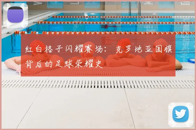 红白格子闪耀赛场：克罗地亚国旗背后的足球荣耀史