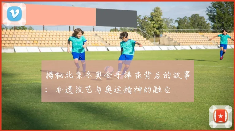 揭秘北京冬奥会手捧花背后的故事：非遗技艺与奥运精神的融合